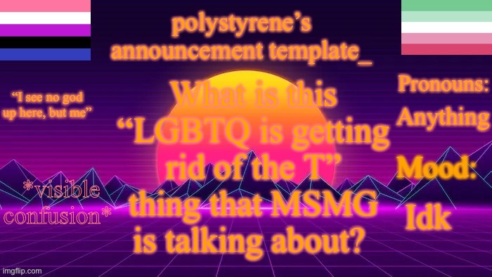 polystyrene’s new announcement template | What is this “LGBTQ is getting rid of the T” thing that MSMG is talking about? Anything; Idk; *visible confusion* | image tagged in polystyrene s new announcement template | made w/ Imgflip meme maker