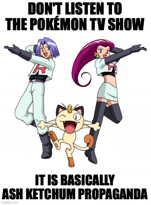 Team Rocket is the true hero according to this meme | DON'T LISTEN TO THE POKÉMON TV SHOW IT IS BASICALLY ASH KETCHUM PROPAGANDA | image tagged in team rocket,are the,heroes,not,ash ketchum,pokemon | made w/ Imgflip meme maker