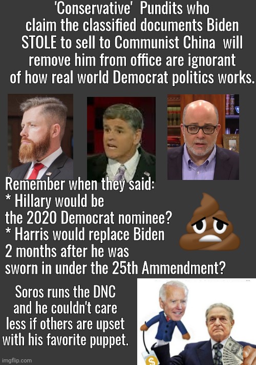 Clueless conservative pundits | 'Conservative'  Pundits who claim the classified documents Biden STOLE to sell to Communist China  will remove him from office are ignorant of how real world Democrat politics works. Remember when they said:
* Hillary would be the 2020 Democrat nominee?
* Harris would replace Biden 2 months after he was sworn in under the 25th Ammendment? Soros runs the DNC and he couldn't care less if others are upset with his favorite puppet. | image tagged in blank no watermark | made w/ Imgflip meme maker