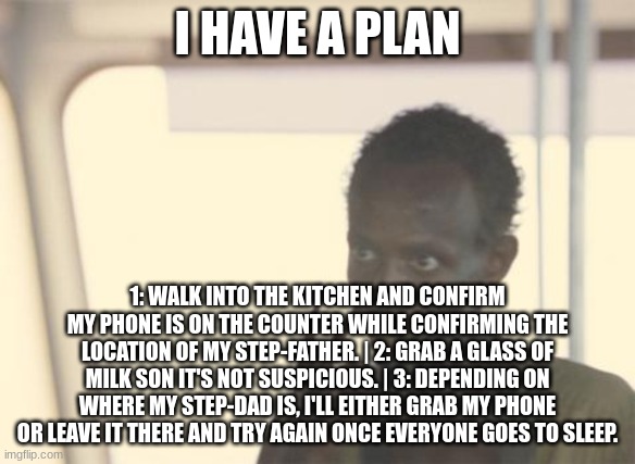 I'm The Captain Now Meme | I HAVE A PLAN; 1: WALK INTO THE KITCHEN AND CONFIRM MY PHONE IS ON THE COUNTER WHILE CONFIRMING THE LOCATION OF MY STEP-FATHER. | 2: GRAB A GLASS OF MILK SON IT'S NOT SUSPICIOUS. | 3: DEPENDING ON WHERE MY STEP-DAD IS, I'LL EITHER GRAB MY PHONE OR LEAVE IT THERE AND TRY AGAIN ONCE EVERYONE GOES TO SLEEP. | image tagged in memes,i'm the captain now | made w/ Imgflip meme maker