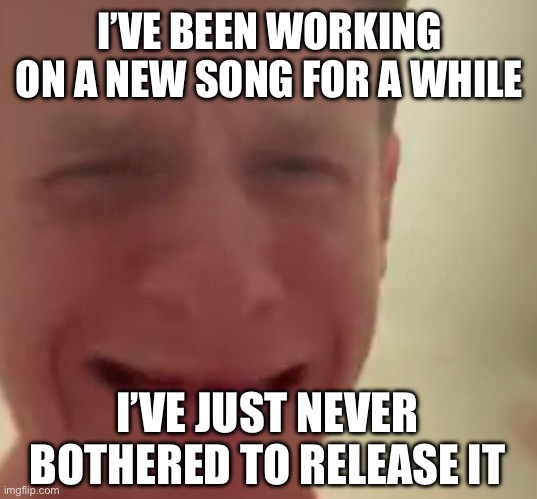 It might be ready this month I hope | I’VE BEEN WORKING ON A NEW SONG FOR A WHILE; I’VE JUST NEVER BOTHERED TO RELEASE IT | made w/ Imgflip meme maker