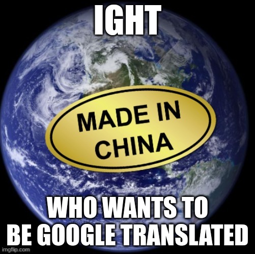Earth Was Made In China | IGHT; WHO WANTS TO BE GOOGLE TRANSLATED | image tagged in earth was made in china | made w/ Imgflip meme maker