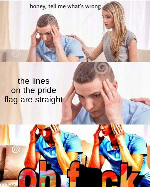 . | the lines on the pride flag are straight; honey, tell me what's wrong; oh f-ck | image tagged in honey tell me what's wrong,lgbtq,pride flag,straight | made w/ Imgflip meme maker