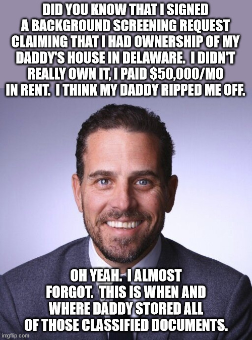 Hey Democrats!  Just so you know, this is a serious crime.  Your president is in serious hot water over this. | DID YOU KNOW THAT I SIGNED A BACKGROUND SCREENING REQUEST CLAIMING THAT I HAD OWNERSHIP OF MY DADDY'S HOUSE IN DELAWARE.  I DIDN'T REALLY OWN IT, I PAID $50,000/MO IN RENT.  I THINK MY DADDY RIPPED ME OFF. OH YEAH.  I ALMOST FORGOT.  THIS IS WHEN AND WHERE DADDY STORED ALL OF THOSE CLASSIFIED DOCUMENTS. | image tagged in hunter biden,lets send joe to jail,democrats get away with murder | made w/ Imgflip meme maker