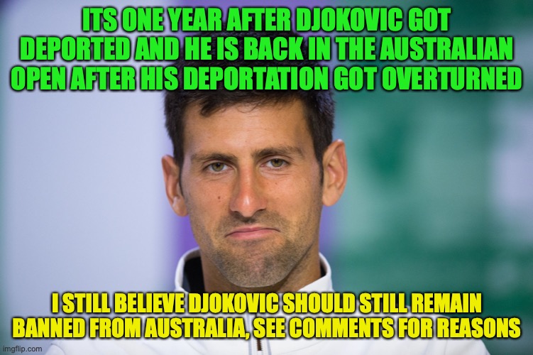 See comment for reasons, I bet this meme won't be popular but I'm posting it here anyways | ITS ONE YEAR AFTER DJOKOVIC GOT DEPORTED AND HE IS BACK IN THE AUSTRALIAN OPEN AFTER HIS DEPORTATION GOT OVERTURNED; I STILL BELIEVE DJOKOVIC SHOULD STILL REMAIN BANNED FROM AUSTRALIA, SEE COMMENTS FOR REASONS | image tagged in djokovic after he gets admitted into australian open 2022,australian open,djokovic,deportation,opinion,anti vax | made w/ Imgflip meme maker