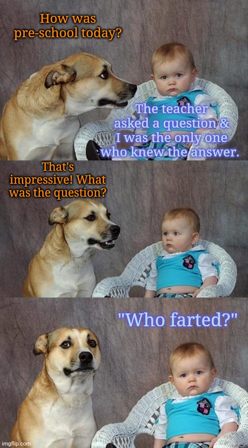 Dad joke | How was pre-school today? The teacher asked a question & I was the only one who knew the answer. That's impressive! What was the question? "Who farted?" | image tagged in memes,dad joke dog | made w/ Imgflip meme maker