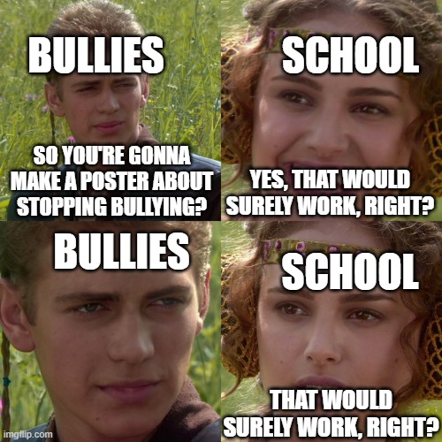 just do something serious about it | SCHOOL; BULLIES; SO YOU'RE GONNA MAKE A POSTER ABOUT STOPPING BULLYING? YES, THAT WOULD SURELY WORK, RIGHT? BULLIES; SCHOOL; THAT WOULD SURELY WORK, RIGHT? | image tagged in anakin padme 4 panel | made w/ Imgflip meme maker