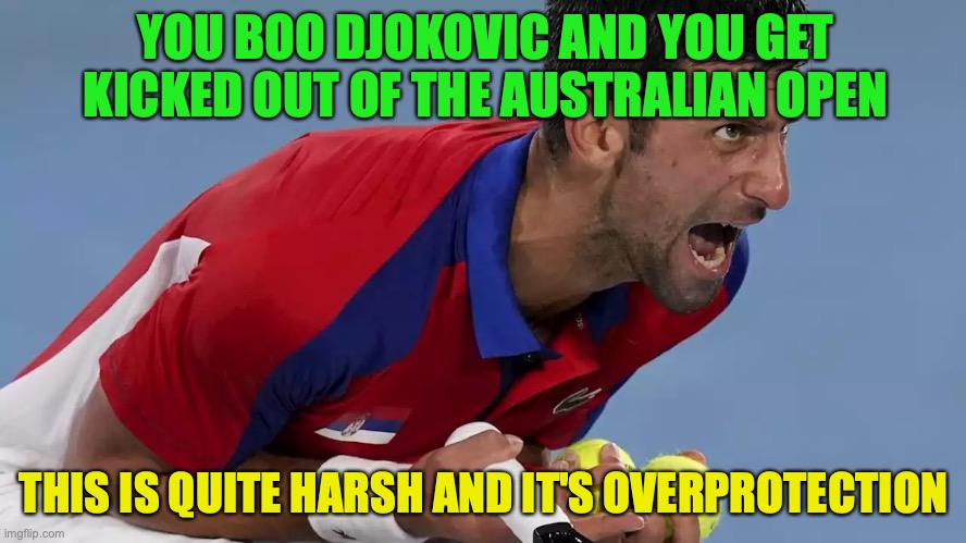 Vaccinated or not, every tennis player should have equal protection, this meme will likely be unpopular | YOU BOO DJOKOVIC AND YOU GET KICKED OUT OF THE AUSTRALIAN OPEN; THIS IS QUITE HARSH AND IT'S OVERPROTECTION | image tagged in djokovic screaming,anti vax,sentiment,australian open,meanwhile in australia,tennis | made w/ Imgflip meme maker