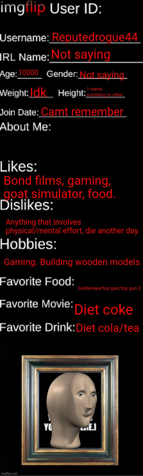 imgflip ID Card |  Reputedrogue44; Not saying; 10000; Not saying; Idk; 1 metre, somthing or other; Camt remember; Bond films, gaming, goat simulator, food. Anything that involves physical/mental effort, die another day. Gaming. Building wooden models; Goldeneye/top gun/top gun 2; Diet coke; Diet cola/tea | image tagged in imgflip id card | made w/ Imgflip meme maker