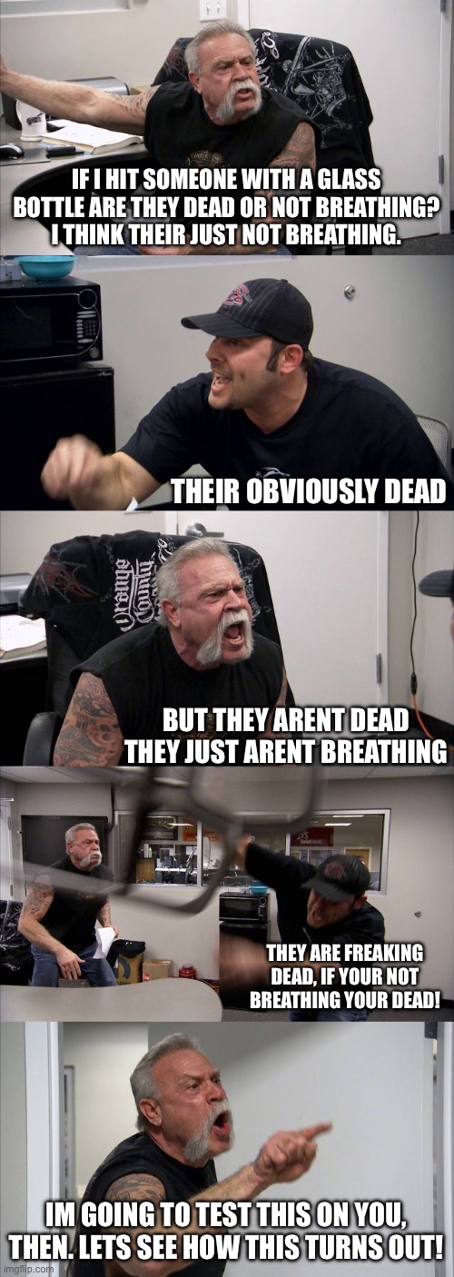 American Chopper Argument | IF I HIT SOMEONE WITH A GLASS BOTTLE ARE THEY DEAD OR NOT BREATHING? I THINK THEIR JUST NOT BREATHING. THEIR OBVIOUSLY DEAD; BUT THEY ARENT DEAD THEY JUST ARENT BREATHING; THEY ARE FREAKING DEAD, IF YOUR NOT BREATHING YOUR DEAD! IM GOING TO TEST THIS ON YOU, THEN. LETS SEE HOW THIS TURNS OUT! | image tagged in memes,american chopper argument | made w/ Imgflip meme maker