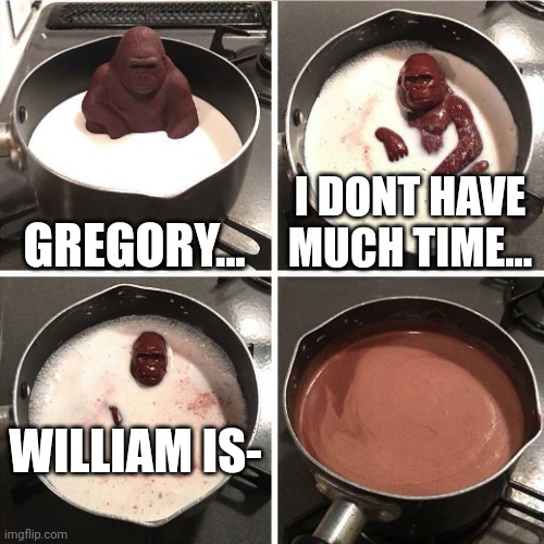 WHAT! IS WILLIAM COMING BACK OR NOT!?!?! | GREGORY... I DONT HAVE MUCH TIME... WILLIAM IS- | image tagged in chocolate gorilla | made w/ Imgflip meme maker