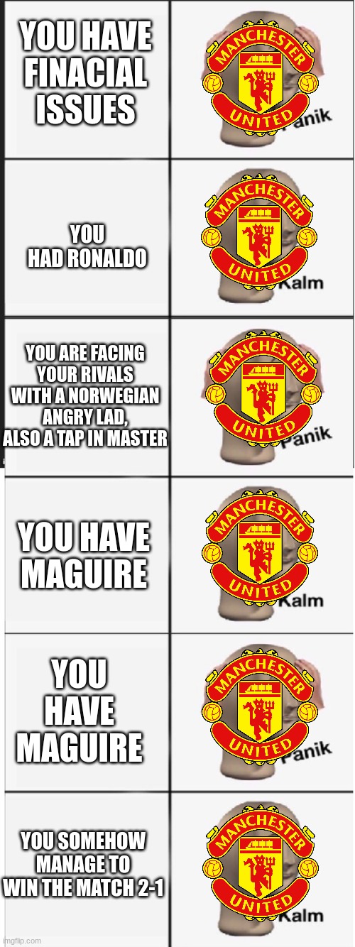 Man utd won :( | YOU HAVE FINACIAL ISSUES; YOU HAD RONALDO; YOU ARE FACING YOUR RIVALS WITH A NORWEGIAN ANGRY LAD, ALSO A TAP IN MASTER; YOU HAVE MAGUIRE; YOU HAVE MAGUIRE; YOU SOMEHOW MANAGE TO WIN THE MATCH 2-1 | image tagged in panik kalm panik kalm panik kalm | made w/ Imgflip meme maker