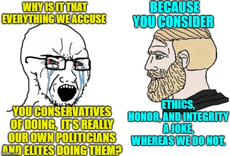 Either you have a viable belief system . . . or you are a leftist. | WHY IS IT THAT EVERYTHING WE ACCUSE; BECAUSE YOU CONSIDER; YOU CONSERVATIVES OF DOING,  IT'S REALLY OUR OWN POLITICIANS AND ELITES DOING THEM? ETHICS, HONOR, AND INTEGRITY A JOKE, WHEREAS WE DO NOT. | image tagged in soyboy vs yes chad | made w/ Imgflip meme maker