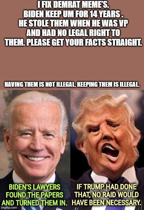 JUST THE FACTS, Not the spin.. | I FIX DEMRAT MEME'S. BIDEN KEEP UM FOR 14 YEARS . HE STOLE THEM WHEN HE WAS VP AND HAD NO LEGAL RIGHT TO THEM. PLEASE GET YOUR FACTS STRAIGHT. HAVING THEM IS NOT ILLEGAL. KEEPING THEM IS ILLEGAL. | image tagged in democrats | made w/ Imgflip meme maker