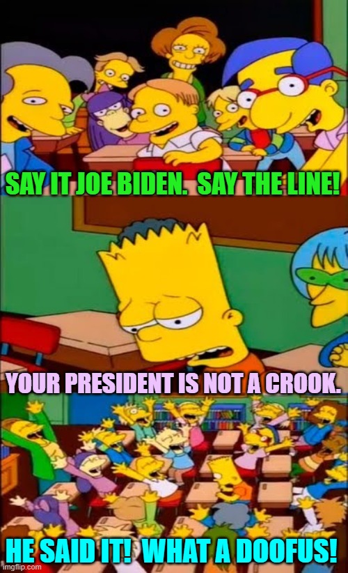 Psssst . . . Joe . . . got stolen documents? | SAY IT JOE BIDEN.  SAY THE LINE! YOUR PRESIDENT IS NOT A CROOK. HE SAID IT!  WHAT A DOOFUS! | image tagged in say the line bart simpsons | made w/ Imgflip meme maker