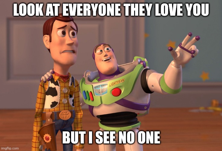 I'm Not Loved | LOOK AT EVERYONE THEY LOVE YOU; BUT I SEE NO ONE | image tagged in memes,x x everywhere | made w/ Imgflip meme maker