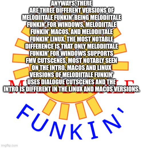 Different PC versions of Melodiitale Funkin' | ANYWAYS, THERE ARE THREE DIFFERENT VERSIONS OF MELODIITALE FUNKIN' BEING MELODIITALE FUNKIN' FOR WINDOWS, MELODIITALE FUNKIN' MACOS, AND MELODIITALE FUNKIN' LINUX. THE MOST NOTABLE DIFFERENCE IS THAT ONLY MELODIITALE FUNKIN' FOR WINDOWS SUPPORTS FMV CUTSCENES, MOST NOTABLY SEEN ON THE INTRO. MACOS AND LINUX VERSIONS OF MELODIITALE FUNKIN' USES DIALOGUE CUTSCENES AND THE INTRO IS DIFFERENT IN THE LINUX AND MACOS VERSIONS. | image tagged in melodiitale funkin' | made w/ Imgflip meme maker