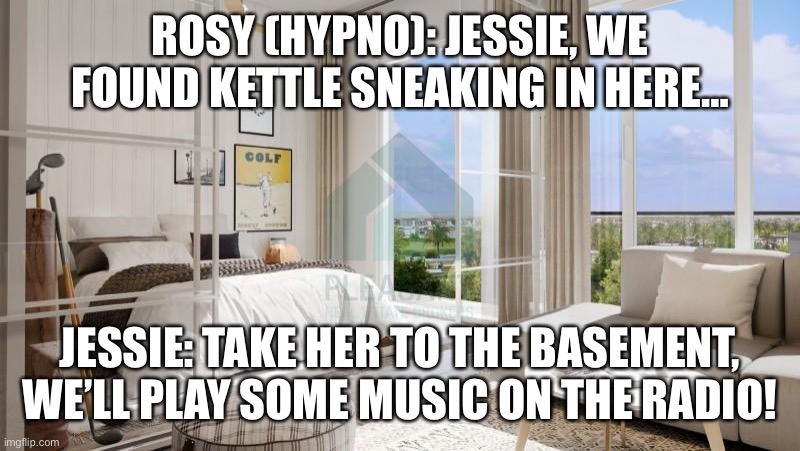 Meanwhile In the apartment…. | ROSY (HYPNO): JESSIE, WE FOUND KETTLE SNEAKING IN HERE…; JESSIE: TAKE HER TO THE BASEMENT, WE’LL PLAY SOME MUSIC ON THE RADIO! | image tagged in 1 bedroom apartment at golfville emaar at yourgavel com | made w/ Imgflip meme maker