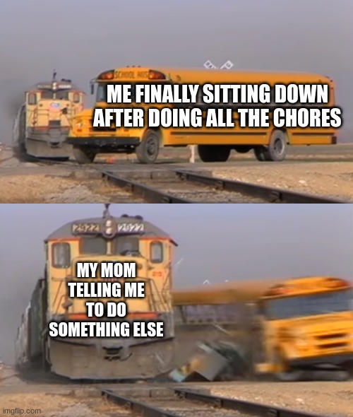 A train hitting a school bus | ME FINALLY SITTING DOWN AFTER DOING ALL THE CHORES; MY MOM TELLING ME TO DO SOMETHING ELSE | image tagged in a train hitting a school bus | made w/ Imgflip meme maker