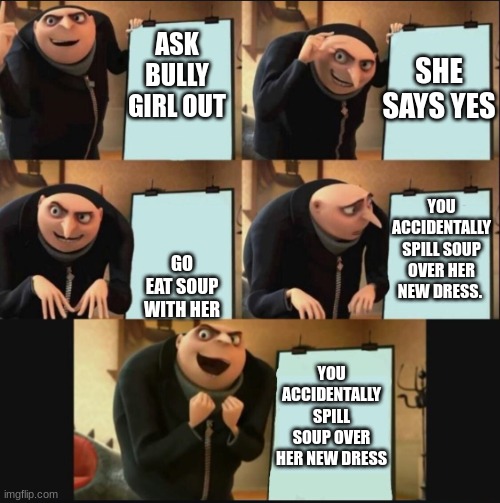 Gru makes a plan (happy ending) | SHE SAYS YES; ASK BULLY GIRL OUT; YOU ACCIDENTALLY SPILL SOUP OVER HER NEW DRESS. GO EAT SOUP WITH HER; YOU ACCIDENTALLY SPILL SOUP OVER HER NEW DRESS | image tagged in gru makes a plan happy ending | made w/ Imgflip meme maker