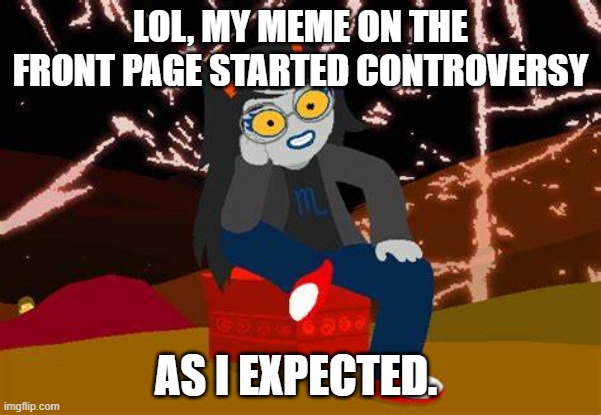 I did predict it in the title anyway lol | LOL, MY MEME ON THE FRONT PAGE STARTED CONTROVERSY; AS I EXPECTED. | image tagged in vriska- no please tell me more | made w/ Imgflip meme maker