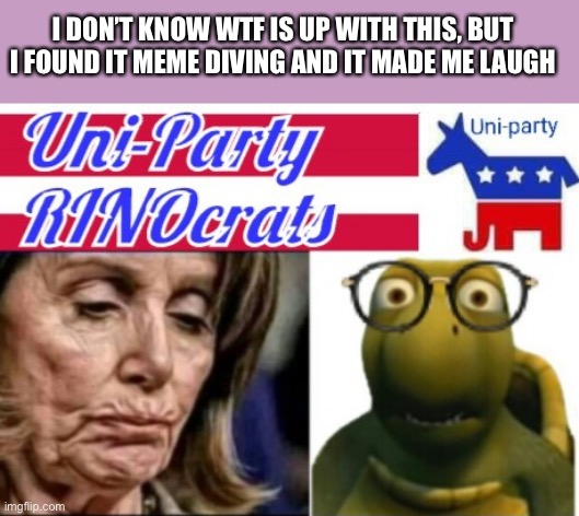 Uniparty RINOcrats header | I DON’T KNOW WTF IS UP WITH THIS, BUT I FOUND IT MEME DIVING AND IT MADE ME LAUGH | image tagged in uniparty rinocrats header | made w/ Imgflip meme maker