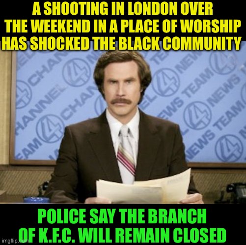 Praise de laaard !! | A SHOOTING IN LONDON OVER THE WEEKEND IN A PLACE OF WORSHIP HAS SHOCKED THE BLACK COMMUNITY; POLICE SAY THE BRANCH OF K.F.C. WILL REMAIN CLOSED | image tagged in memes,ron burgundy,shooting,london,black on black crime,dark humour | made w/ Imgflip meme maker
