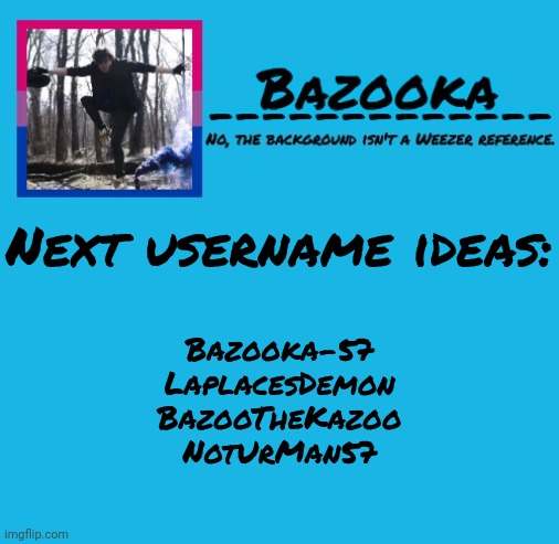 Please I need more ideas | Next username ideas:; Bazooka-57
LaplacesDemon
BazooTheKazoo
NotUrMan57 | image tagged in bazooka-57 temp 8 | made w/ Imgflip meme maker