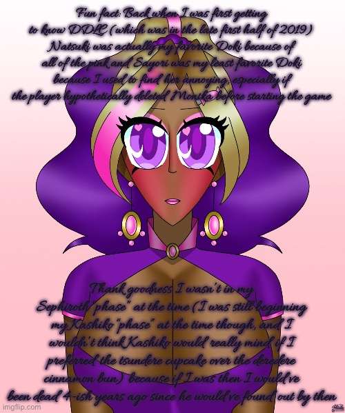 The innocent side of Kashiko | Fun fact: Back when I was first getting to know DDLC (which was in the late first half of 2019) Natsuki was actually my favorite Doki because of all of the pink and Sayori was my least favorite Doki because I used to find her annoying, especially if the player hypothetically deleted Monika before starting the game; Thank goodness I wasn’t in my Sephiroth “phase” at the time (I was still beginning my Kashiko “phase” at the time though, and I wouldn’t think Kashiko would really mind if I preferred the tsundere cupcake over the deredere cinnamon bun) because if I was then I would’ve been dead 4-ish years ago since he would’ve found out by then | image tagged in the innocent side of kashiko | made w/ Imgflip meme maker