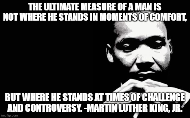 Martin Luther King Jr. | THE ULTIMATE MEASURE OF A MAN IS NOT WHERE HE STANDS IN MOMENTS OF COMFORT, BUT WHERE HE STANDS AT TIMES OF CHALLENGE AND CONTROVERSY. -MARTIN LUTHER KING, JR. | image tagged in martin luther king jr | made w/ Imgflip meme maker