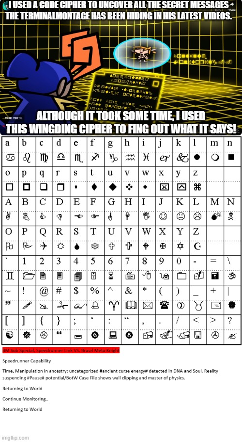 This is pretty interesting stuff, tell me what you think about it! | I USED A CODE CIPHER TO UNCOVER ALL THE SECRET MESSAGES THE TERMINALMONTAGE HAS BEEN HIDING IN HIS LATEST VIDEOS. ALTHOUGH IT TOOK SOME TIME, I USED THIS WINGDING CIPHER TO FING OUT WHAT IT SAYS! | image tagged in terminalmontage | made w/ Imgflip meme maker