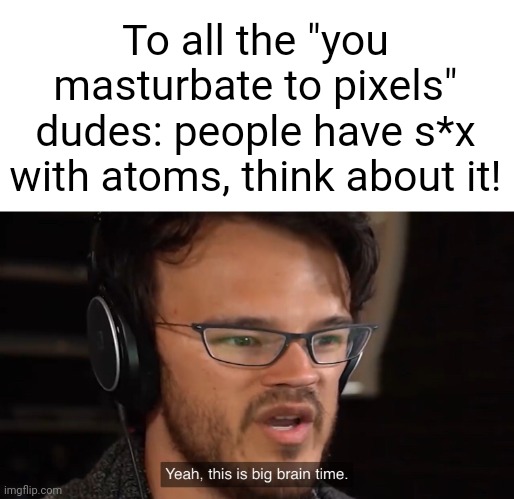Think about it! | To all the "you masturbate to pixels" dudes: people have s*x with atoms, think about it! | image tagged in yeah this is big brain time | made w/ Imgflip meme maker