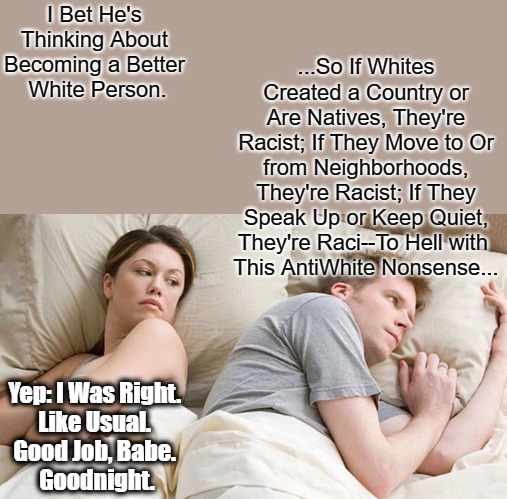 Extremely Extreme Extremer Extremist Extremism (In the Bedroom) | ...So If Whites Created a Country or Are Natives, They're Racist; If They Move to Or from Neighborhoods, They're Racist; If They Speak Up or Keep Quiet, They're Raci--To Hell with 
This AntiWhite Nonsense... I Bet He's 
Thinking About 
Becoming a Better 
White Person. Yep: I Was Right. 
Like Usual. 
Good Job, Babe. 
Goodnight. | image tagged in memes,i bet he's thinking about other women,based babes,studly dudes,white people,antiwhite narratives | made w/ Imgflip meme maker