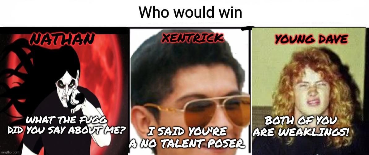 Metal war | XENTRICK; YOUNG DAVE; NATHAN; BOTH OF YOU ARE WEAKLINGS! WHAT THE FUGG DID YOU SAY ABOUT ME? I SAID YOU'RE A NO TALENT POSER. | image tagged in 3x who would win,heavy metal,war,kill em all | made w/ Imgflip meme maker