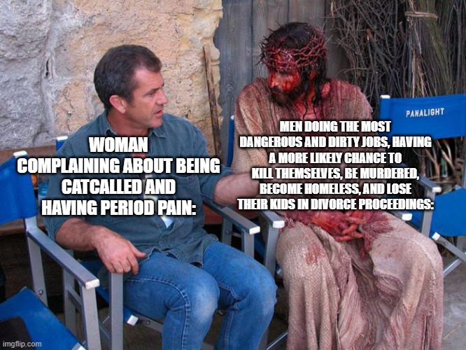 men problems | MEN DOING THE MOST DANGEROUS AND DIRTY JOBS, HAVING A MORE LIKELY CHANCE TO KILL THEMSELVES, BE MURDERED, BECOME HOMELESS, AND LOSE THEIR KIDS IN DIVORCE PROCEEDINGS:; WOMAN COMPLAINING ABOUT BEING CATCALLED AND HAVING PERIOD PAIN: | image tagged in mel gibson and jesus christ | made w/ Imgflip meme maker