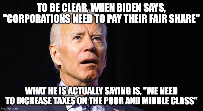 Corporations must pay their fair share | TO BE CLEAR, WHEN BIDEN SAYS, "CORPORATIONS NEED TO PAY THEIR FAIR SHARE"; WHAT HE IS ACTUALLY SAYING IS, "WE NEED TO INCREASE TAXES ON THE POOR AND MIDDLE CLASS" | image tagged in confused joe biden | made w/ Imgflip meme maker