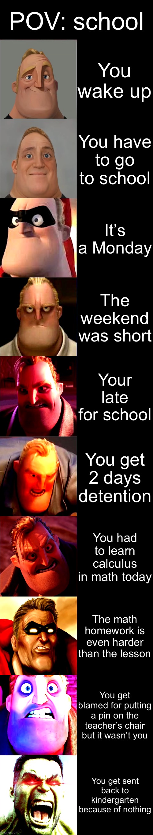 This happened to me once except for the last one | POV: school; You wake up; You have to go to school; It’s a Monday; The weekend was short; Your late for school; You get 2 days detention; You had to learn calculus in math today; The math homework is even harder than the lesson; You get blamed for putting a pin on the teacher’s chair but it wasn’t you; You get sent back to kindergarten because of nothing | image tagged in mr incredible becoming angry | made w/ Imgflip meme maker