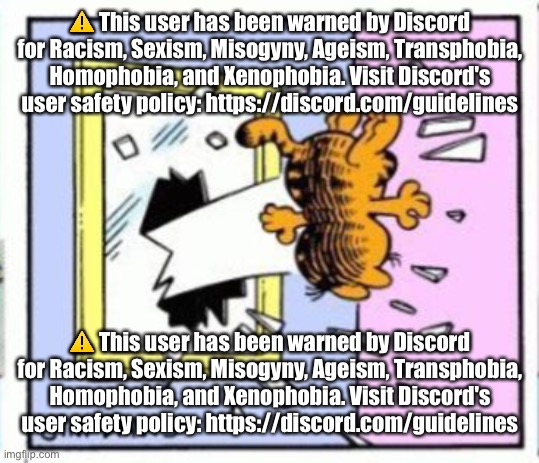 Garfield gets thrown out of a window | ⚠️ This user has been warned by Discord for Racism, Sexism, Misogyny, Ageism, Transphobia, Homophobia, and Xenophobia. Visit Discord's user safety policy: https://discord.com/guidelines; ⚠️ This user has been warned by Discord for Racism, Sexism, Misogyny, Ageism, Transphobia, Homophobia, and Xenophobia. Visit Discord's user safety policy: https://discord.com/guidelines | image tagged in garfield gets thrown out of a window | made w/ Imgflip meme maker