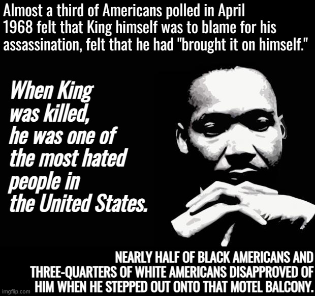 "Too radical." "Had it coming." Sound familiar? #BlackLivesMatter #Always | Almost a third of Americans polled in April 1968 felt that King himself was to blame for his assassination, felt that he had "brought it on himself."; When King was killed, he was one of the most hated people in the United States. NEARLY HALF OF BLACK AMERICANS AND THREE-QUARTERS OF WHITE AMERICANS DISAPPROVED OF HIM WHEN HE STEPPED OUT ONTO THAT MOTEL BALCONY. | image tagged in martin luther king jr,black lives matter,blm,martin luther king,no racism,racism | made w/ Imgflip meme maker