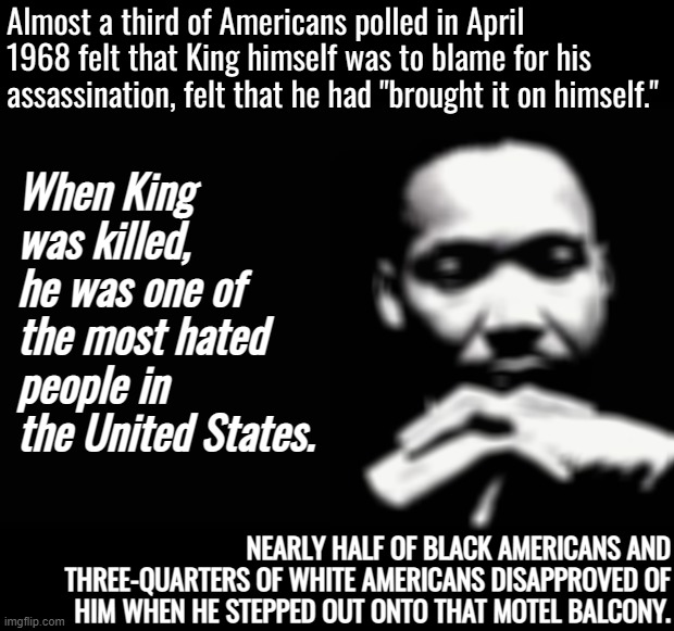 Martin Luther King Jr. | Almost a third of Americans polled in April 1968 felt that King himself was to blame for his assassination, felt that he had "brought it on himself."; When King was killed, he was one of the most hated people in the United States. NEARLY HALF OF BLACK AMERICANS AND THREE-QUARTERS OF WHITE AMERICANS DISAPPROVED OF HIM WHEN HE STEPPED OUT ONTO THAT MOTEL BALCONY. | image tagged in martin luther king jr | made w/ Imgflip meme maker