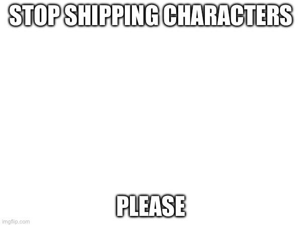 Stop | STOP SHIPPING CHARACTERS; PLEASE | made w/ Imgflip meme maker