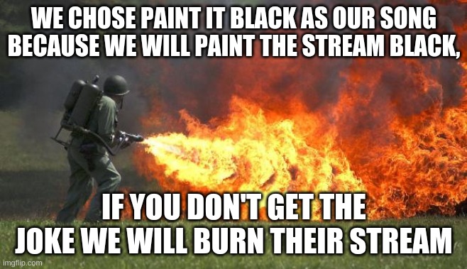 Hell yes | WE CHOSE PAINT IT BLACK AS OUR SONG BECAUSE WE WILL PAINT THE STREAM BLACK, IF YOU DON'T GET THE JOKE WE WILL BURN THEIR STREAM | image tagged in flame thrower | made w/ Imgflip meme maker
