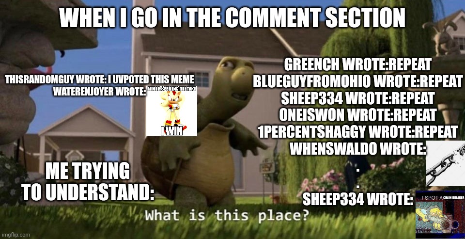 Comment section be like | WHEN I GO IN THE COMMENT SECTION; GREENCH WROTE:REPEAT
BLUEGUYFROMOHIO WROTE:REPEAT
SHEEP334 WROTE:REPEAT
ONEISWON WROTE:REPEAT
1PERCENTSHAGGY WROTE:REPEAT
WHENSWALDO WROTE:
.
.
SHEEP334 WROTE:; THISRANDOMGUY WROTE: I UVPOTED THIS MEME
WATERENJOYER WROTE:; ME TRYING TO UNDERSTAND: | image tagged in what is this place | made w/ Imgflip meme maker