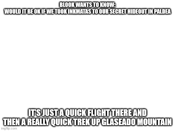 Btw the hideout is a cave up there only we know about | BLOOK WANTS TO KNOW:
WOULD IT BE OK IF WE TOOK INKMATAS TO OUR SECRET HIDEOUT IN PALDEA; IT'S JUST A QUICK FLIGHT THERE AND THEN A REALLY QUICK TREK UP GLASEADO MOUNTAIN | made w/ Imgflip meme maker