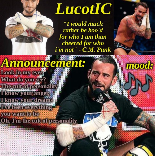 LucotIC's "C.M. Punk" announcement temp 16# | Look in my eyes
What do you see?
The cult of personality
I know your anger, I know your dreams
I've been everything you want to be
Oh, I'm the cult of personality; 🎶 | image tagged in lucotic's c m punk announcement temp 16 | made w/ Imgflip meme maker
