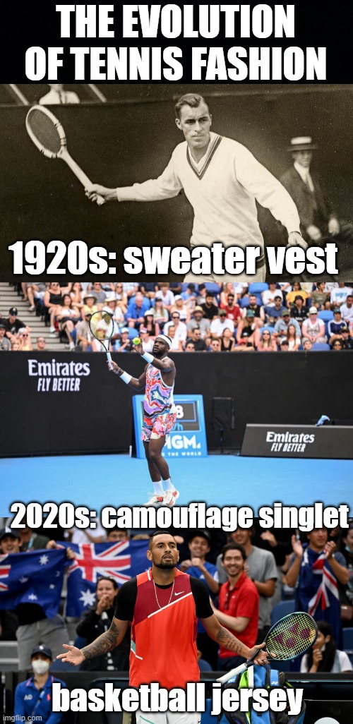 tennis fashion | THE EVOLUTION OF TENNIS FASHION; 1920s: sweater vest; 2020s: camouflage singlet; basketball jersey | image tagged in black background,tennis,francis,tiafoe,nick,kyrgios | made w/ Imgflip meme maker
