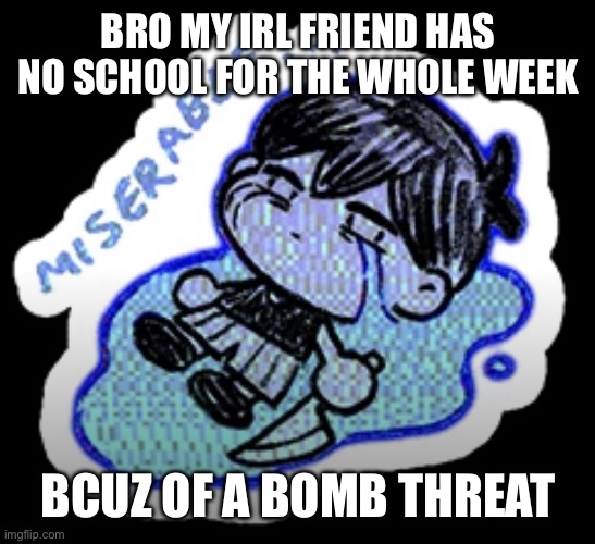 only in idaho ?? | BRO MY IRL FRIEND HAS NO SCHOOL FOR THE WHOLE WEEK; BCUZ OF A BOMB THREAT | image tagged in miserable | made w/ Imgflip meme maker