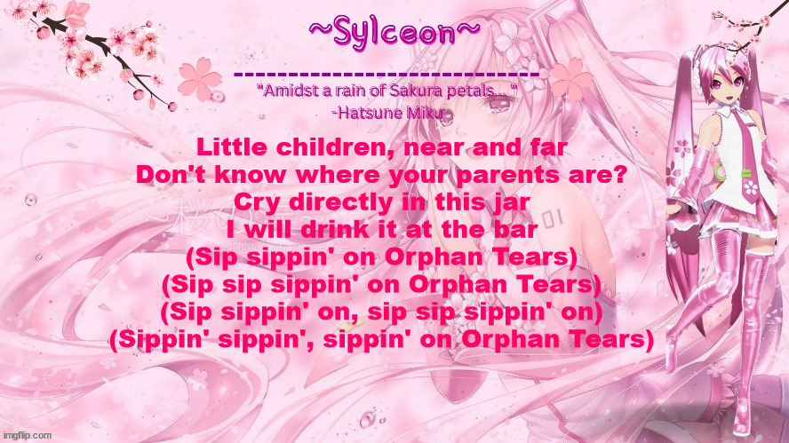 sylc's sakura temp (thx drm) | Little children, near and far
Don't know where your parents are?
Cry directly in this jar
I will drink it at the bar
(Sip sippin' on Orphan Tears)
(Sip sip sippin' on Orphan Tears)
(Sip sippin' on, sip sip sippin' on)
(Sippin' sippin', sippin' on Orphan Tears) | image tagged in sylc's sakura temp thx drm | made w/ Imgflip meme maker