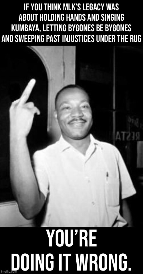 Comments for some streams for learning how to Do MLK Right. | IF YOU THINK MLK’S LEGACY WAS ABOUT HOLDING HANDS AND SINGING KUMBAYA, LETTING BYGONES BE BYGONES AND SWEEPING PAST INJUSTICES UNDER THE RUG; YOU’RE DOING IT WRONG. | image tagged in mlk martin luther king jr mlk middle finger the bird,mlk,mlk jr,martin luther king jr,black lives matter,blm | made w/ Imgflip meme maker