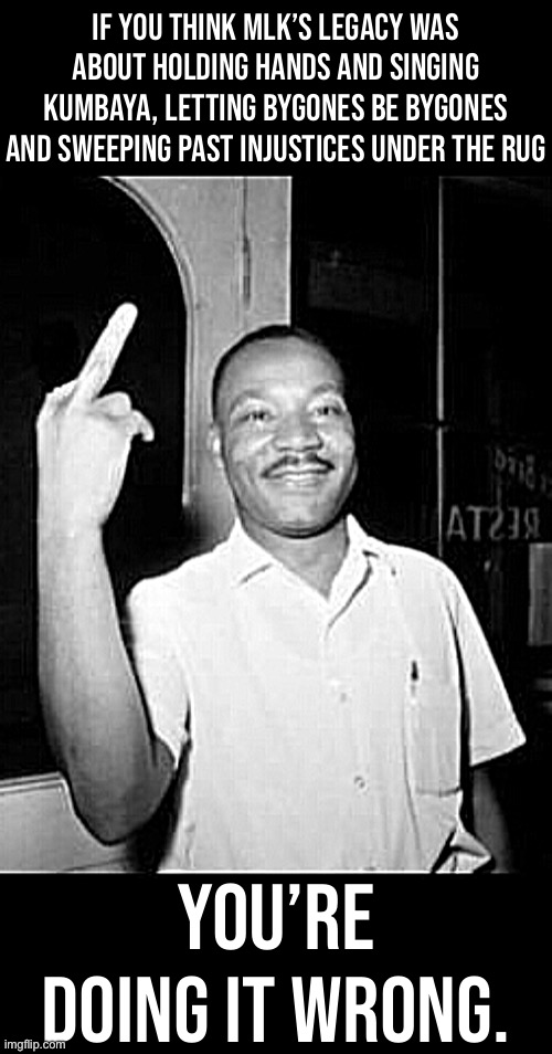 Mlk Martin Luther king Jr mlk middle finger the bird | IF YOU THINK MLK’S LEGACY WAS ABOUT HOLDING HANDS AND SINGING KUMBAYA, LETTING BYGONES BE BYGONES AND SWEEPING PAST INJUSTICES UNDER THE RUG; YOU’RE DOING IT WRONG. | image tagged in mlk martin luther king jr mlk middle finger the bird | made w/ Imgflip meme maker